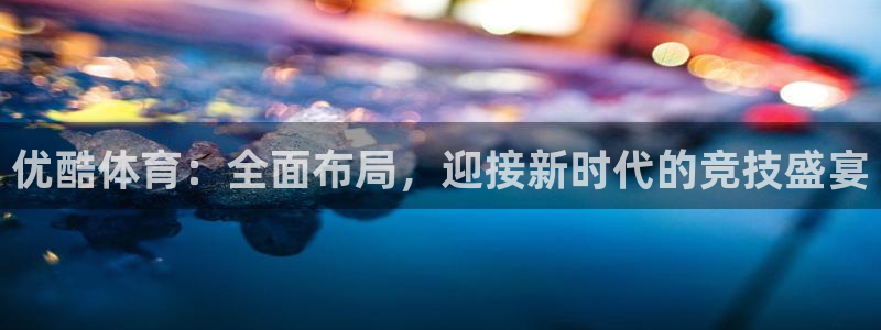 优酷体育：全面布局，迎接新时代的竞技盛宴